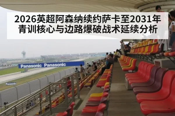 2026英超阿森纳续约萨卡至2031年青训核心与边路爆破战术延续分析