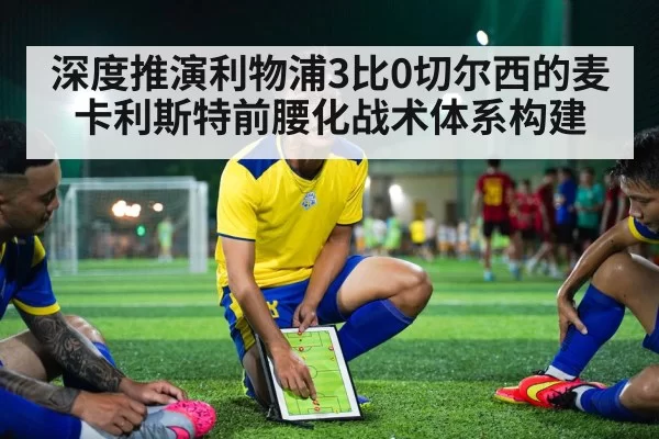 深度推演利物浦3比0切尔西的麦卡利斯特前腰化战术体系构建